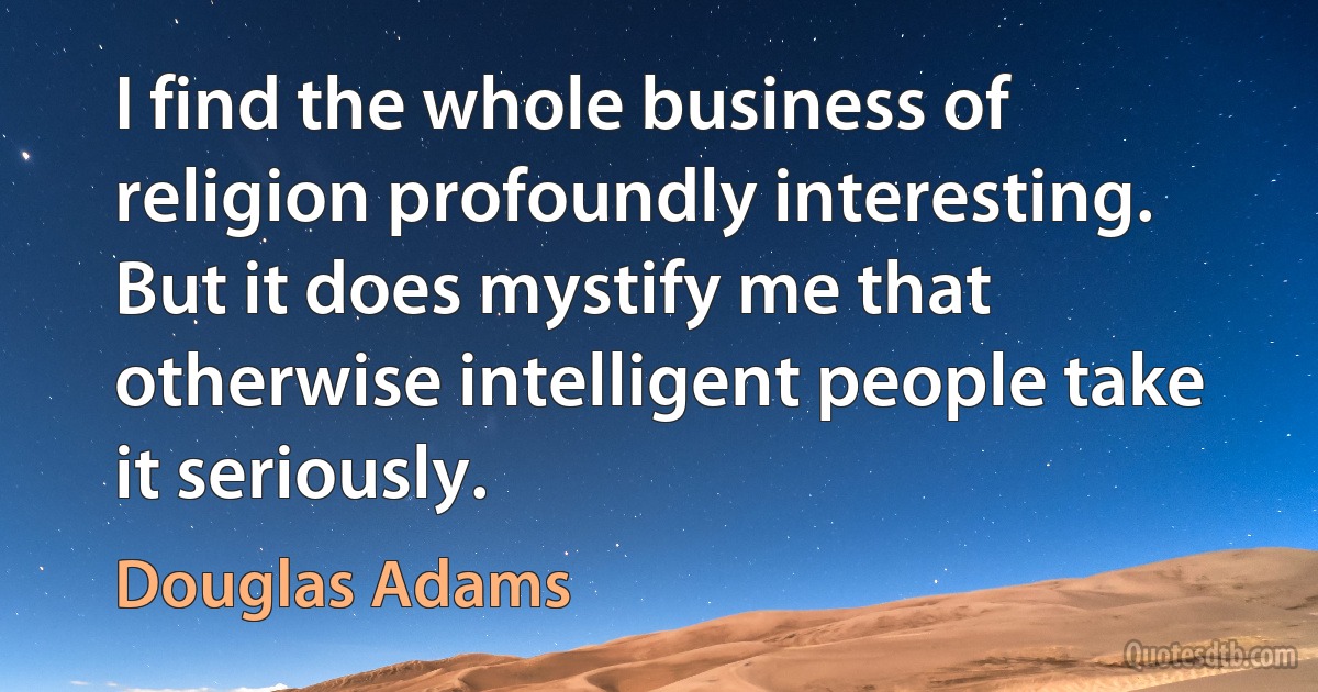 I find the whole business of religion profoundly interesting. But it does mystify me that otherwise intelligent people take it seriously. (Douglas Adams)