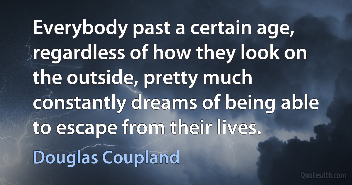 Everybody past a certain age, regardless of how they look on the outside, pretty much constantly dreams of being able to escape from their lives. (Douglas Coupland)