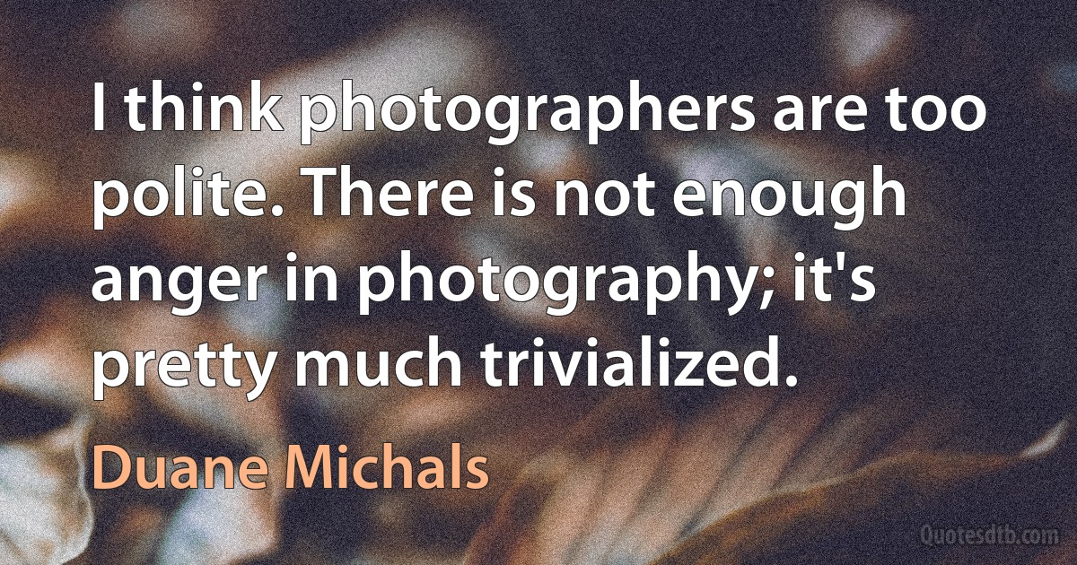 I think photographers are too polite. There is not enough anger in photography; it's pretty much trivialized. (Duane Michals)