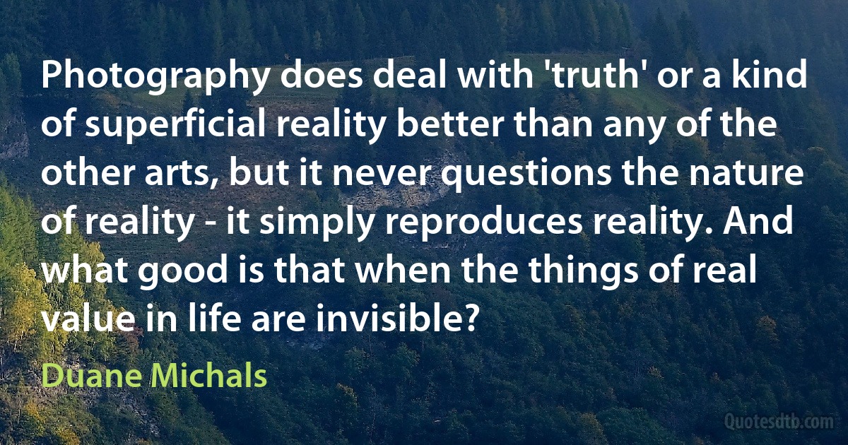 Photography does deal with 'truth' or a kind of superficial reality better than any of the other arts, but it never questions the nature of reality - it simply reproduces reality. And what good is that when the things of real value in life are invisible? (Duane Michals)