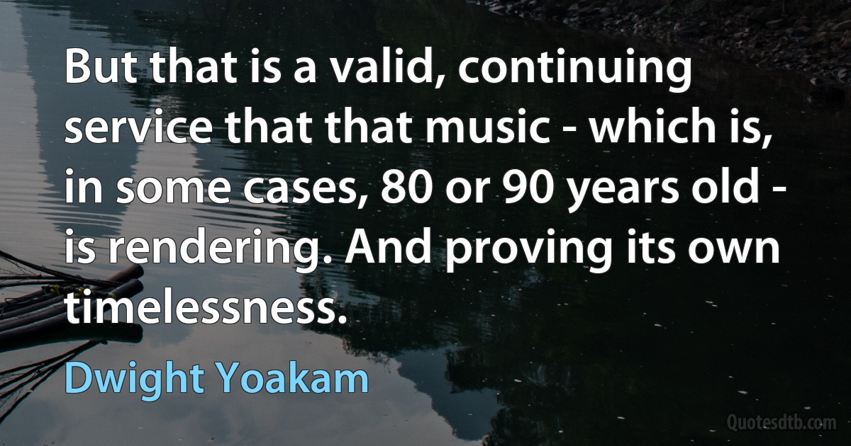 But that is a valid, continuing service that that music - which is, in some cases, 80 or 90 years old - is rendering. And proving its own timelessness. (Dwight Yoakam)