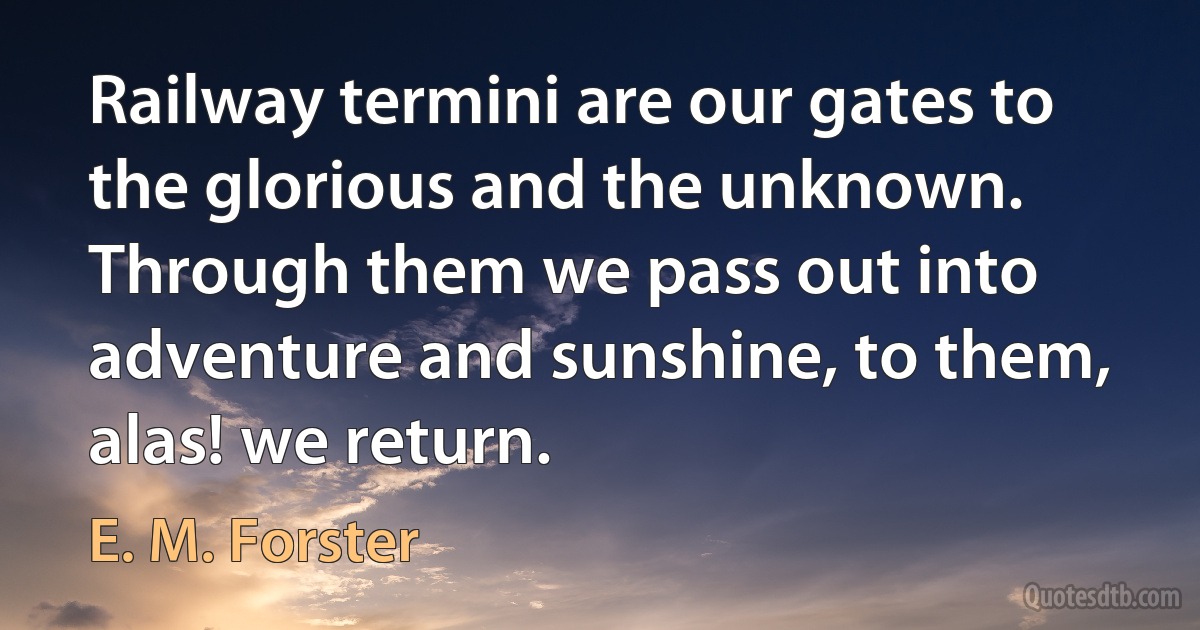 Railway termini are our gates to the glorious and the unknown. Through them we pass out into adventure and sunshine, to them, alas! we return. (E. M. Forster)