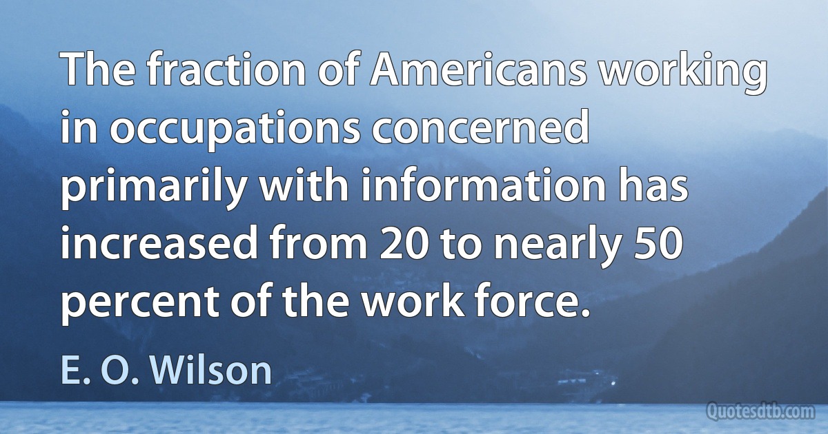 The fraction of Americans working in occupations concerned primarily with information has increased from 20 to nearly 50 percent of the work force. (E. O. Wilson)