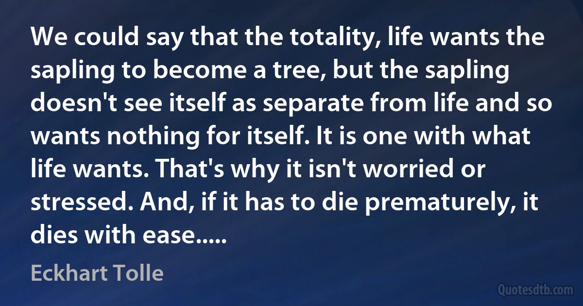 We could say that the totality, life wants the sapling to become a tree, but the sapling doesn't see itself as separate from life and so wants nothing for itself. It is one with what life wants. That's why it isn't worried or stressed. And, if it has to die prematurely, it dies with ease..... (Eckhart Tolle)