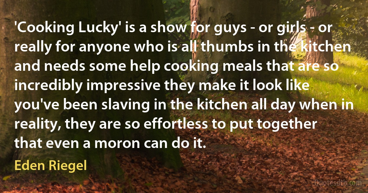 'Cooking Lucky' is a show for guys - or girls - or really for anyone who is all thumbs in the kitchen and needs some help cooking meals that are so incredibly impressive they make it look like you've been slaving in the kitchen all day when in reality, they are so effortless to put together that even a moron can do it. (Eden Riegel)