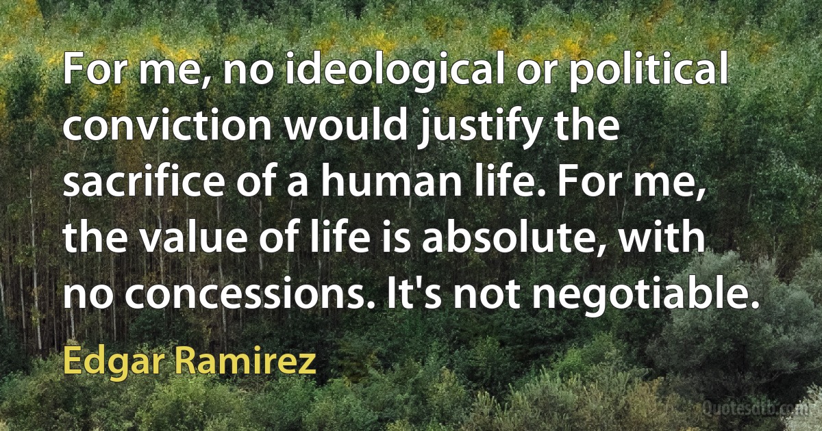 For me, no ideological or political conviction would justify the sacrifice of a human life. For me, the value of life is absolute, with no concessions. It's not negotiable. (Edgar Ramirez)