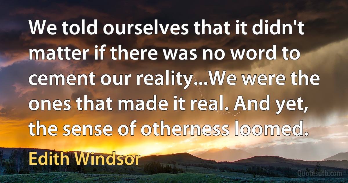 We told ourselves that it didn't matter if there was no word to cement our reality...We were the ones that made it real. And yet, the sense of otherness loomed. (Edith Windsor)