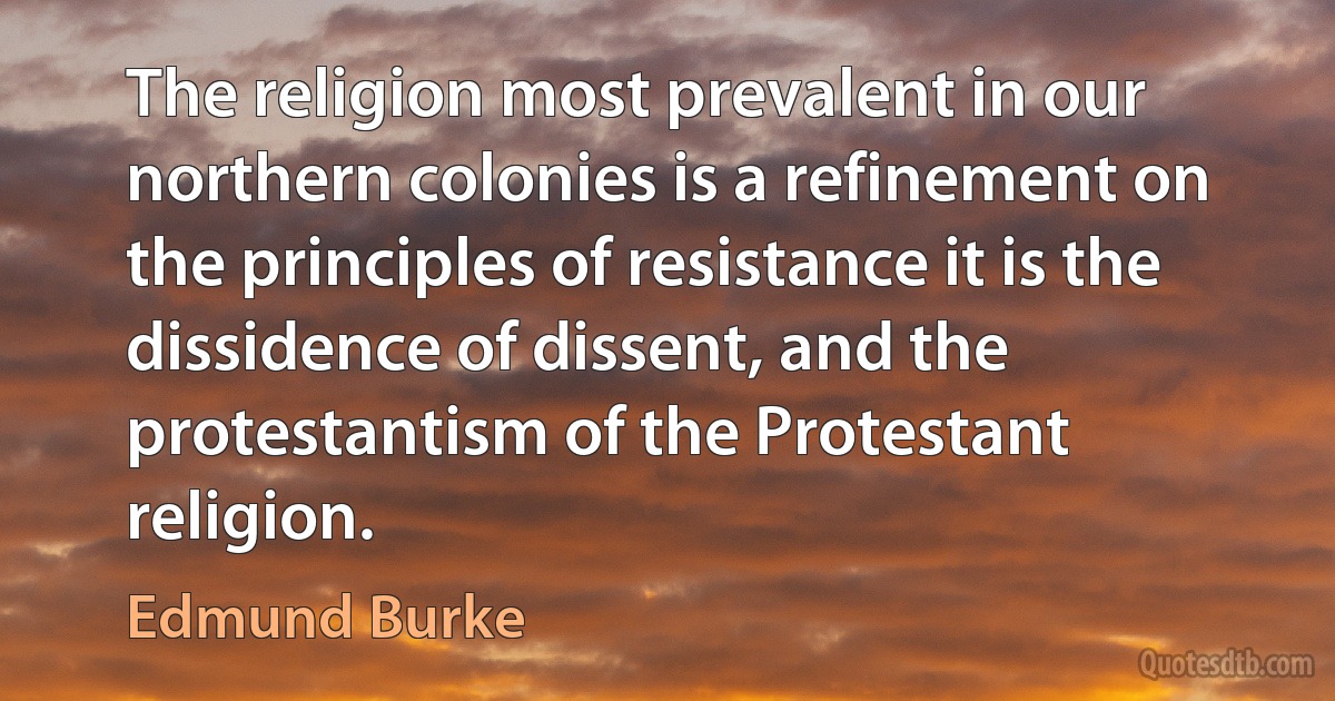 The religion most prevalent in our northern colonies is a refinement on the principles of resistance it is the dissidence of dissent, and the protestantism of the Protestant religion. (Edmund Burke)