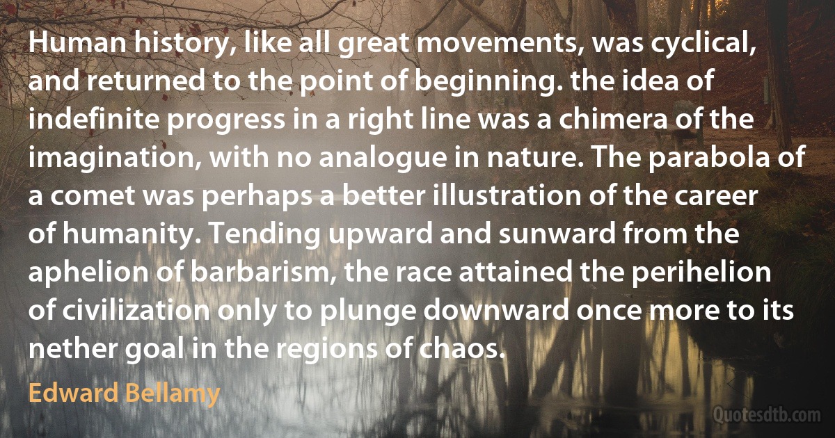 Human history, like all great movements, was cyclical, and returned to the point of beginning. the idea of indefinite progress in a right line was a chimera of the imagination, with no analogue in nature. The parabola of a comet was perhaps a better illustration of the career of humanity. Tending upward and sunward from the aphelion of barbarism, the race attained the perihelion of civilization only to plunge downward once more to its nether goal in the regions of chaos. (Edward Bellamy)