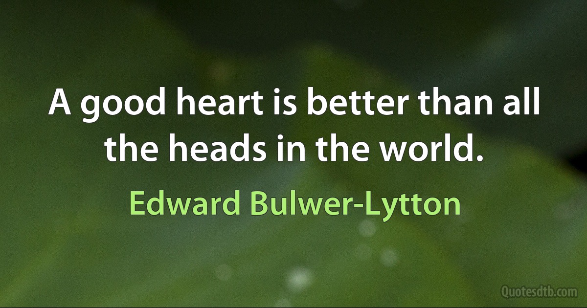 A good heart is better than all the heads in the world. (Edward Bulwer-Lytton)