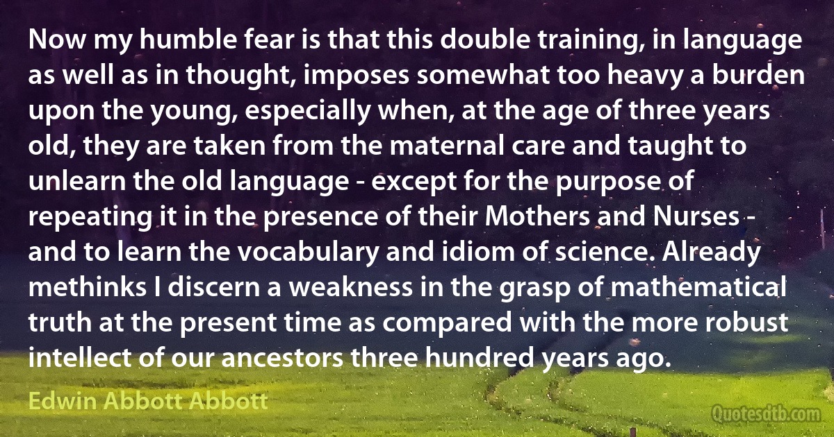 Now my humble fear is that this double training, in language as well as in thought, imposes somewhat too heavy a burden upon the young, especially when, at the age of three years old, they are taken from the maternal care and taught to unlearn the old language - except for the purpose of repeating it in the presence of their Mothers and Nurses - and to learn the vocabulary and idiom of science. Already methinks I discern a weakness in the grasp of mathematical truth at the present time as compared with the more robust intellect of our ancestors three hundred years ago. (Edwin Abbott Abbott)