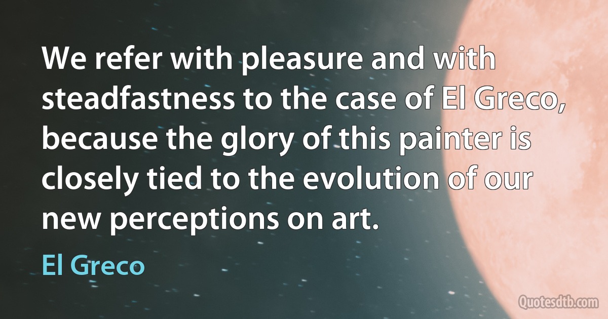 We refer with pleasure and with steadfastness to the case of El Greco, because the glory of this painter is closely tied to the evolution of our new perceptions on art. (El Greco)