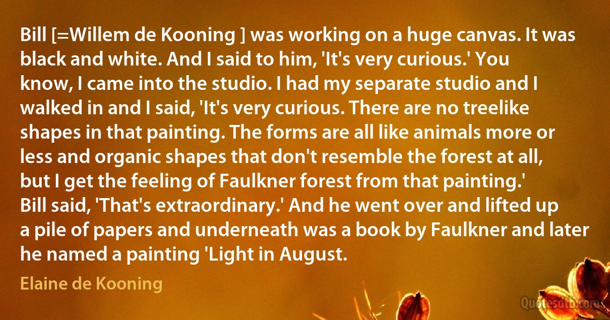 Bill [=Willem de Kooning ] was working on a huge canvas. It was black and white. And I said to him, 'It's very curious.' You know, I came into the studio. I had my separate studio and I walked in and I said, 'It's very curious. There are no treelike shapes in that painting. The forms are all like animals more or less and organic shapes that don't resemble the forest at all, but I get the feeling of Faulkner forest from that painting.' Bill said, 'That's extraordinary.' And he went over and lifted up a pile of papers and underneath was a book by Faulkner and later he named a painting 'Light in August. (Elaine de Kooning)