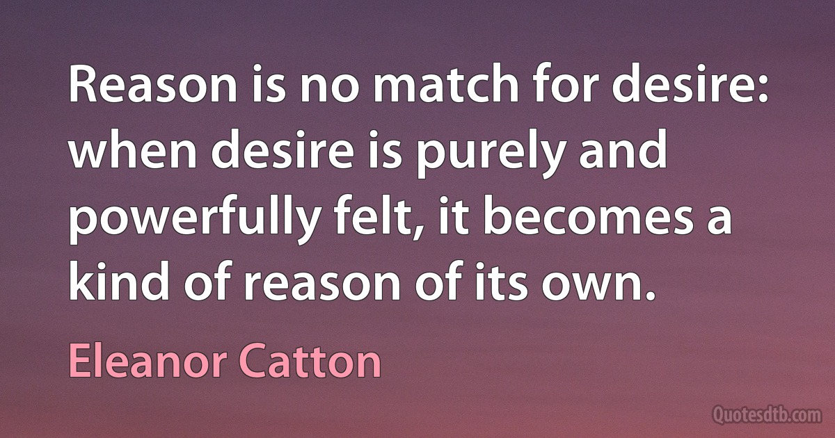 Reason is no match for desire: when desire is purely and powerfully felt, it becomes a kind of reason of its own. (Eleanor Catton)