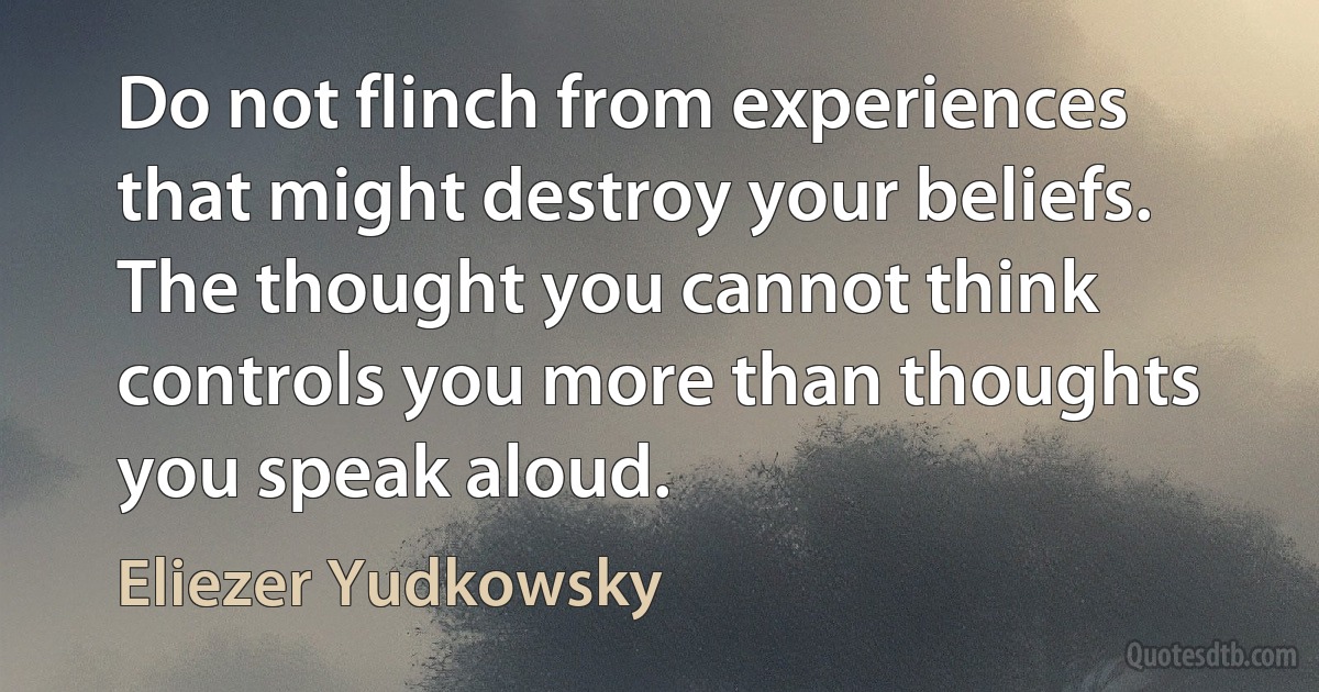 Do not flinch from experiences that might destroy your beliefs. The thought you cannot think controls you more than thoughts you speak aloud. (Eliezer Yudkowsky)