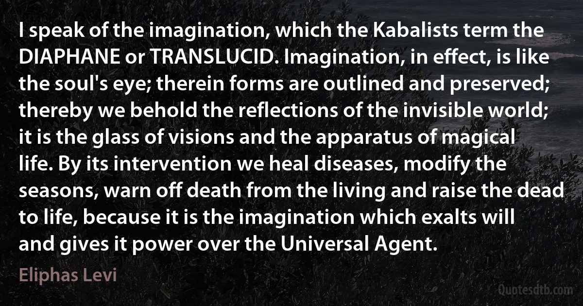 I speak of the imagination, which the Kabalists term the DIAPHANE or TRANSLUCID. Imagination, in effect, is like the soul's eye; therein forms are outlined and preserved; thereby we behold the reflections of the invisible world; it is the glass of visions and the apparatus of magical life. By its intervention we heal diseases, modify the seasons, warn off death from the living and raise the dead to life, because it is the imagination which exalts will and gives it power over the Universal Agent. (Eliphas Levi)