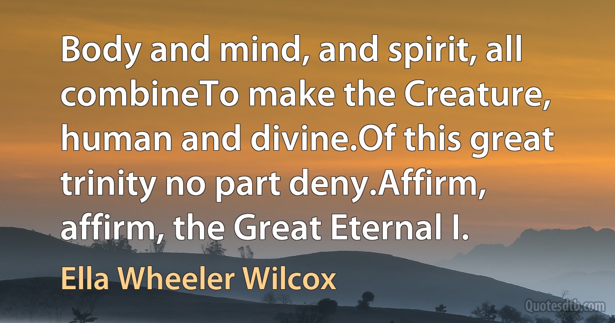 Body and mind, and spirit, all combineTo make the Creature, human and divine.Of this great trinity no part deny.Affirm, affirm, the Great Eternal I. (Ella Wheeler Wilcox)