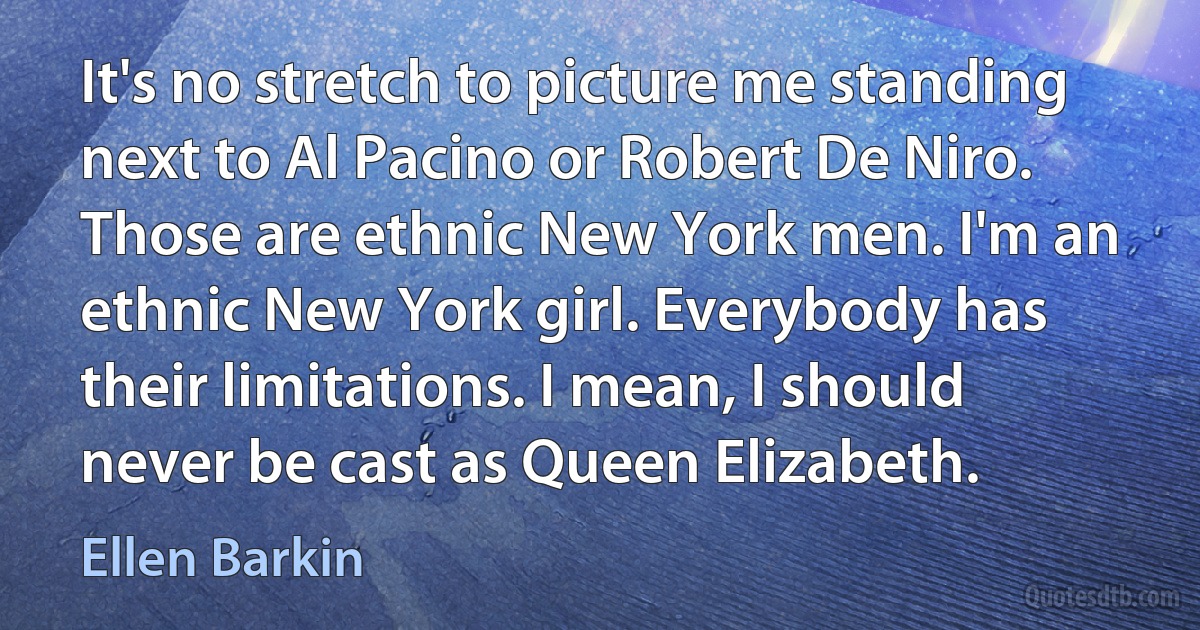 It's no stretch to picture me standing next to Al Pacino or Robert De Niro. Those are ethnic New York men. I'm an ethnic New York girl. Everybody has their limitations. I mean, I should never be cast as Queen Elizabeth. (Ellen Barkin)