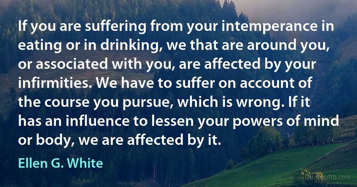 If you are suffering from your intemperance in eating or in drinking, we that are around you, or associated with you, are affected by your infirmities. We have to suffer on account of the course you pursue, which is wrong. If it has an influence to lessen your powers of mind or body, we are affected by it. (Ellen G. White)