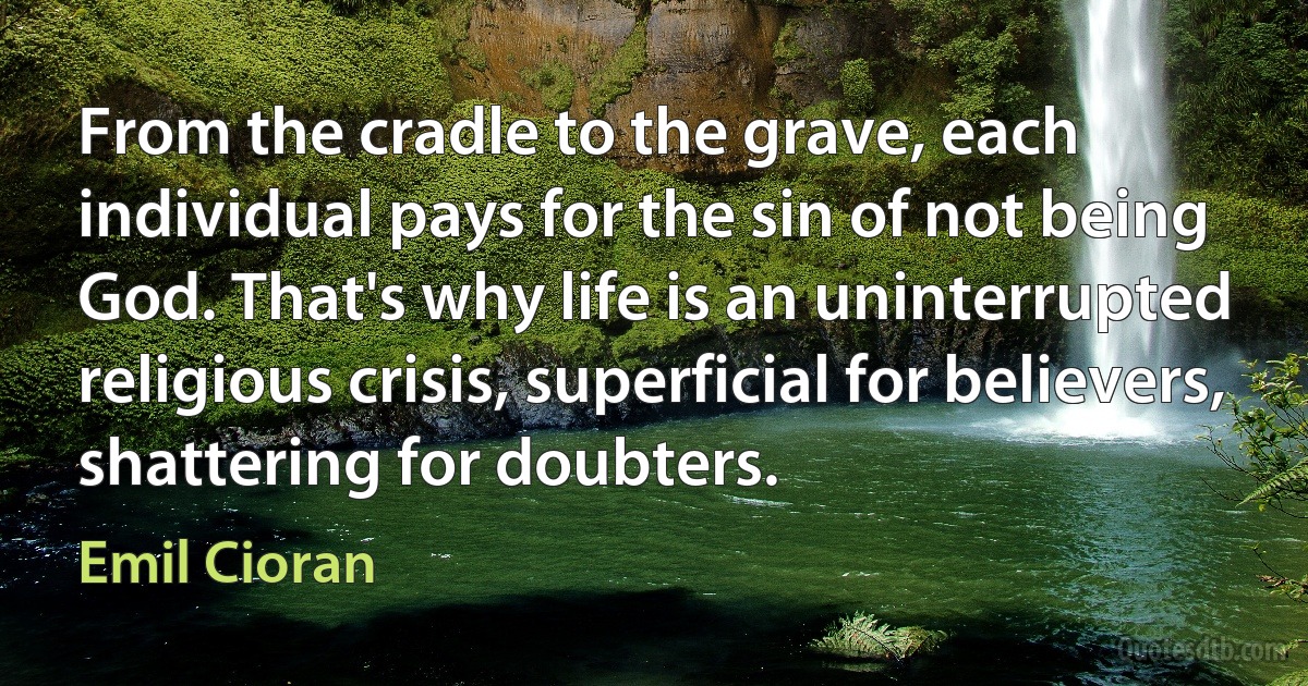 From the cradle to the grave, each individual pays for the sin of not being God. That's why life is an uninterrupted religious crisis, superficial for believers, shattering for doubters. (Emil Cioran)