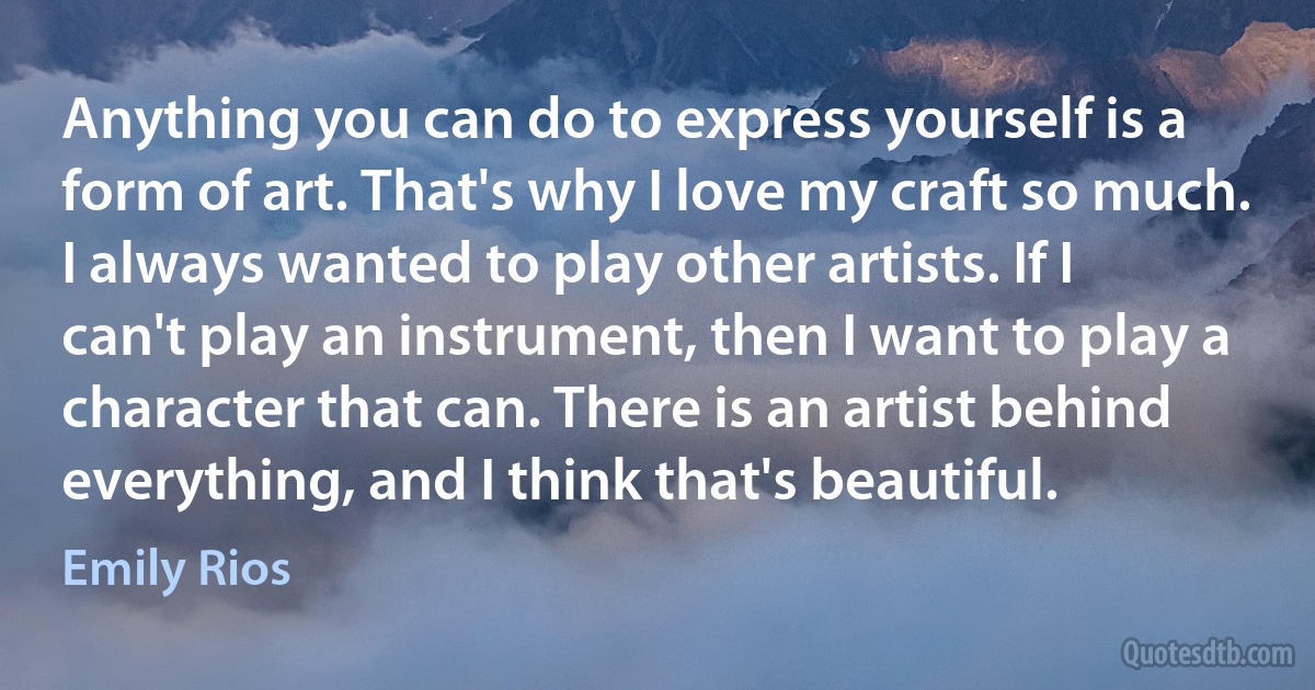 Anything you can do to express yourself is a form of art. That's why I love my craft so much. I always wanted to play other artists. If I can't play an instrument, then I want to play a character that can. There is an artist behind everything, and I think that's beautiful. (Emily Rios)