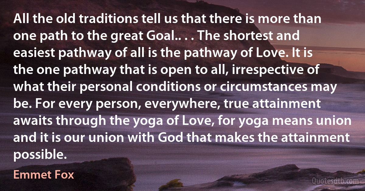 All the old traditions tell us that there is more than one path to the great Goal.. . . The shortest and easiest pathway of all is the pathway of Love. It is the one pathway that is open to all, irrespective of what their personal conditions or circumstances may be. For every person, everywhere, true attainment awaits through the yoga of Love, for yoga means union and it is our union with God that makes the attainment possible. (Emmet Fox)