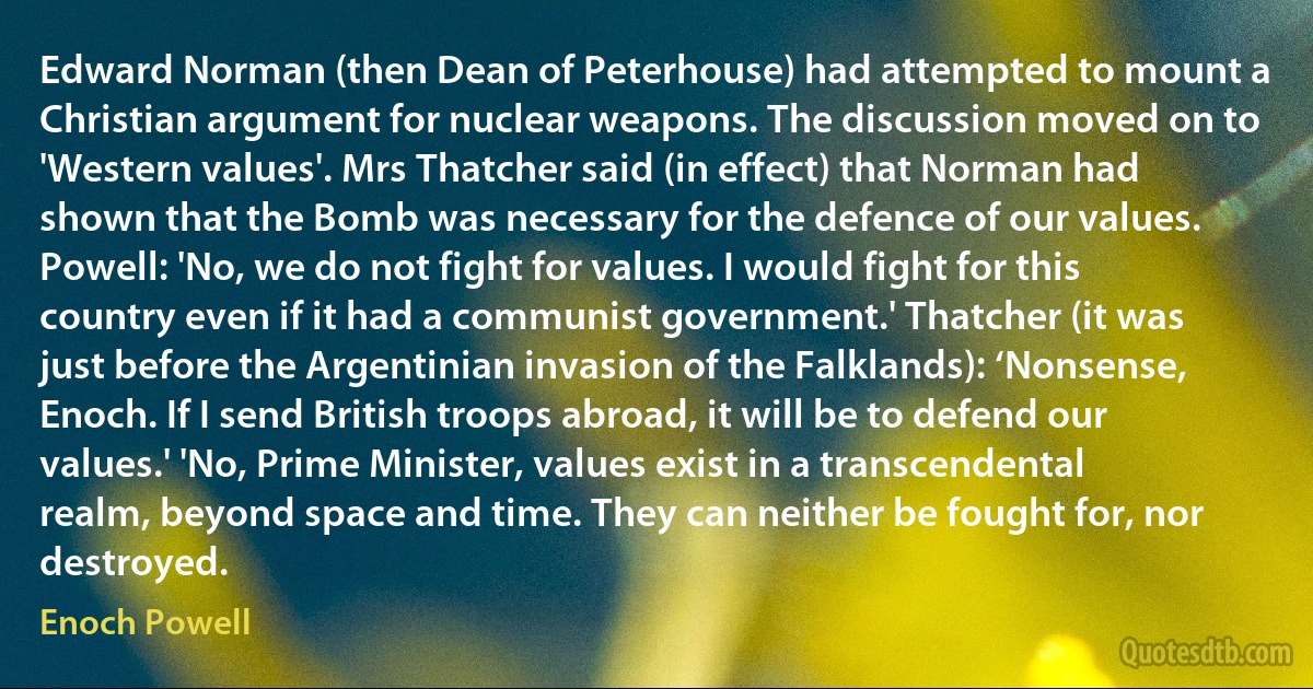 Edward Norman (then Dean of Peterhouse) had attempted to mount a Christian argument for nuclear weapons. The discussion moved on to 'Western values'. Mrs Thatcher said (in effect) that Norman had shown that the Bomb was necessary for the defence of our values. Powell: 'No, we do not fight for values. I would fight for this country even if it had a communist government.' Thatcher (it was just before the Argentinian invasion of the Falklands): ‘Nonsense, Enoch. If I send British troops abroad, it will be to defend our values.' 'No, Prime Minister, values exist in a transcendental realm, beyond space and time. They can neither be fought for, nor destroyed. (Enoch Powell)