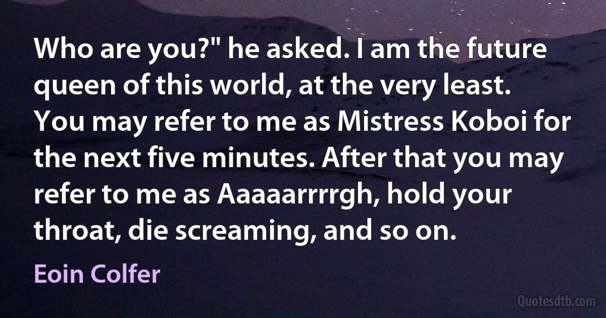 Who are you?" he asked. I am the future queen of this world, at the very least. You may refer to me as Mistress Koboi for the next five minutes. After that you may refer to me as Aaaaarrrrgh, hold your throat, die screaming, and so on. (Eoin Colfer)