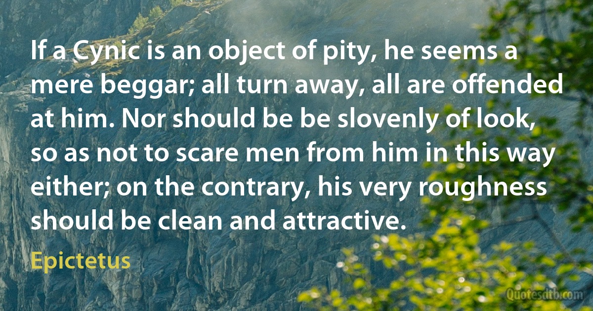 If a Cynic is an object of pity, he seems a mere beggar; all turn away, all are offended at him. Nor should be be slovenly of look, so as not to scare men from him in this way either; on the contrary, his very roughness should be clean and attractive. (Epictetus)