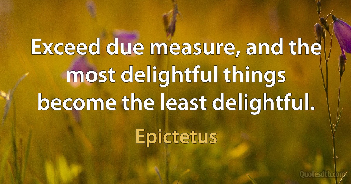 Exceed due measure, and the most delightful things become the least delightful. (Epictetus)