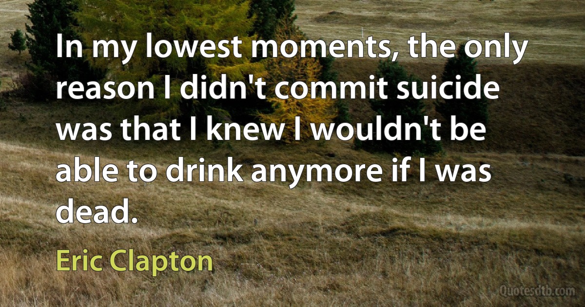 In my lowest moments, the only reason I didn't commit suicide was that I knew I wouldn't be able to drink anymore if I was dead. (Eric Clapton)