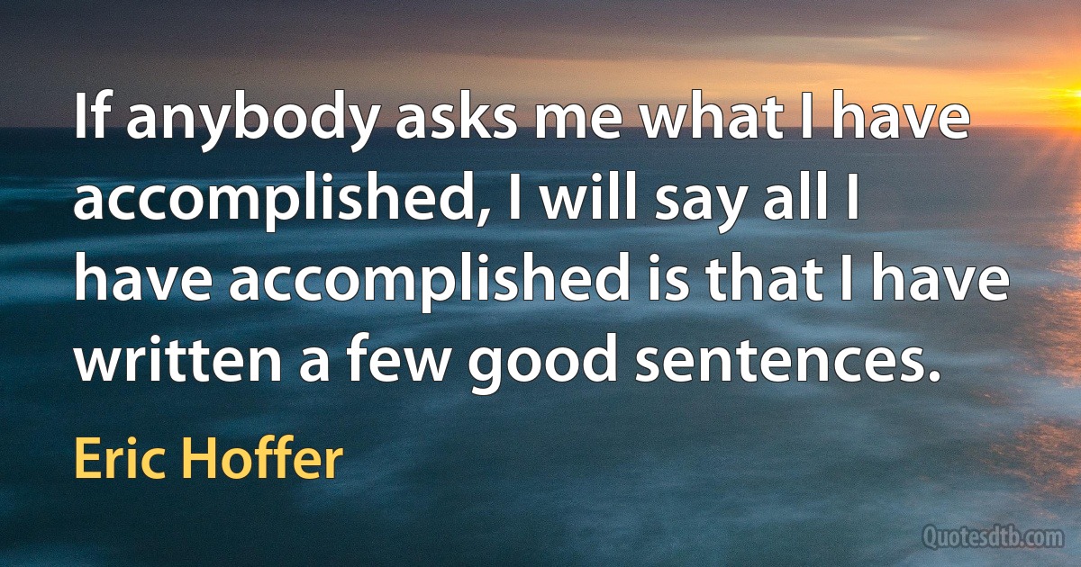 If anybody asks me what I have accomplished, I will say all I have accomplished is that I have written a few good sentences. (Eric Hoffer)