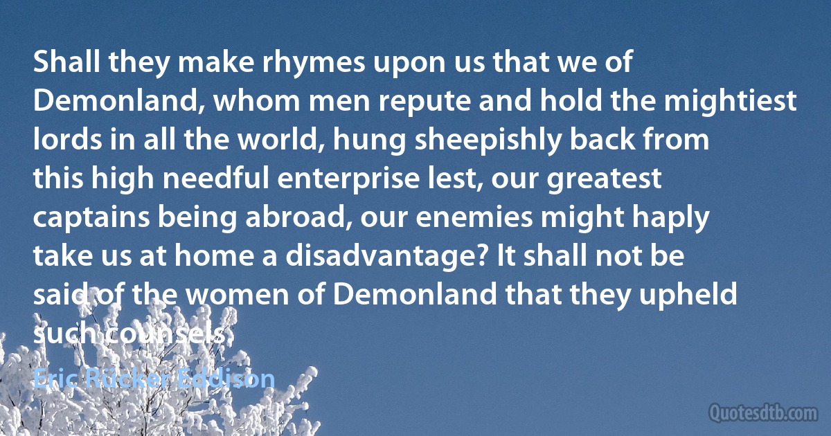 Shall they make rhymes upon us that we of Demonland, whom men repute and hold the mightiest lords in all the world, hung sheepishly back from this high needful enterprise lest, our greatest captains being abroad, our enemies might haply take us at home a disadvantage? It shall not be said of the women of Demonland that they upheld such counsels. (Eric Rücker Eddison)