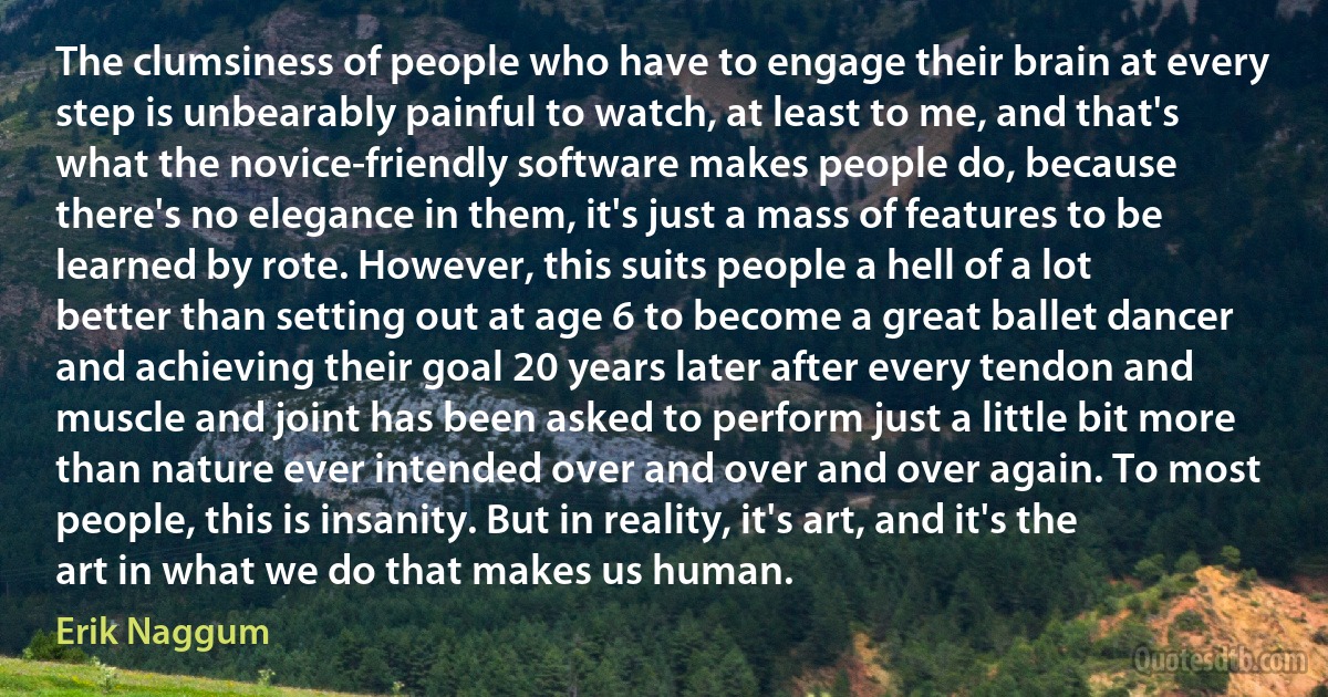 The clumsiness of people who have to engage their brain at every step is unbearably painful to watch, at least to me, and that's what the novice-friendly software makes people do, because there's no elegance in them, it's just a mass of features to be learned by rote. However, this suits people a hell of a lot better than setting out at age 6 to become a great ballet dancer and achieving their goal 20 years later after every tendon and muscle and joint has been asked to perform just a little bit more than nature ever intended over and over and over again. To most people, this is insanity. But in reality, it's art, and it's the art in what we do that makes us human. (Erik Naggum)