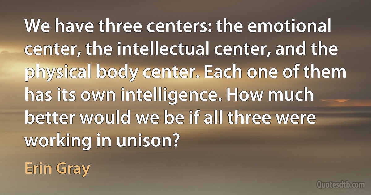 We have three centers: the emotional center, the intellectual center, and the physical body center. Each one of them has its own intelligence. How much better would we be if all three were working in unison? (Erin Gray)