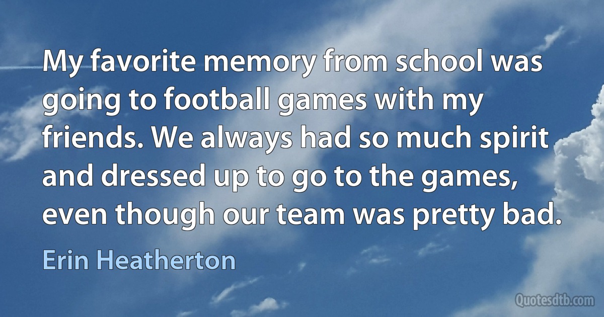 My favorite memory from school was going to football games with my friends. We always had so much spirit and dressed up to go to the games, even though our team was pretty bad. (Erin Heatherton)