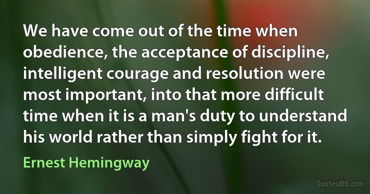 We have come out of the time when obedience, the acceptance of discipline, intelligent courage and resolution were most important, into that more difficult time when it is a man's duty to understand his world rather than simply fight for it. (Ernest Hemingway)