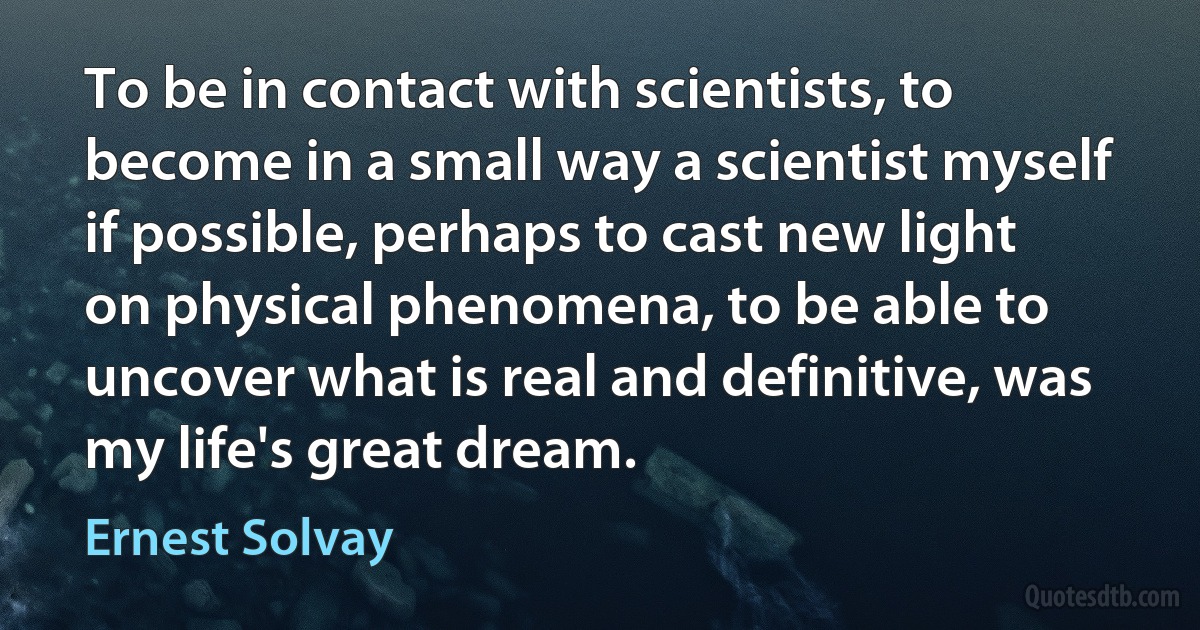 To be in contact with scientists, to become in a small way a scientist myself if possible, perhaps to cast new light on physical phenomena, to be able to uncover what is real and definitive, was my life's great dream. (Ernest Solvay)