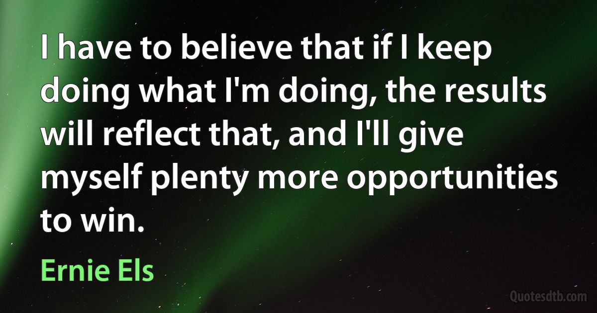 I have to believe that if I keep doing what I'm doing, the results will reflect that, and I'll give myself plenty more opportunities to win. (Ernie Els)