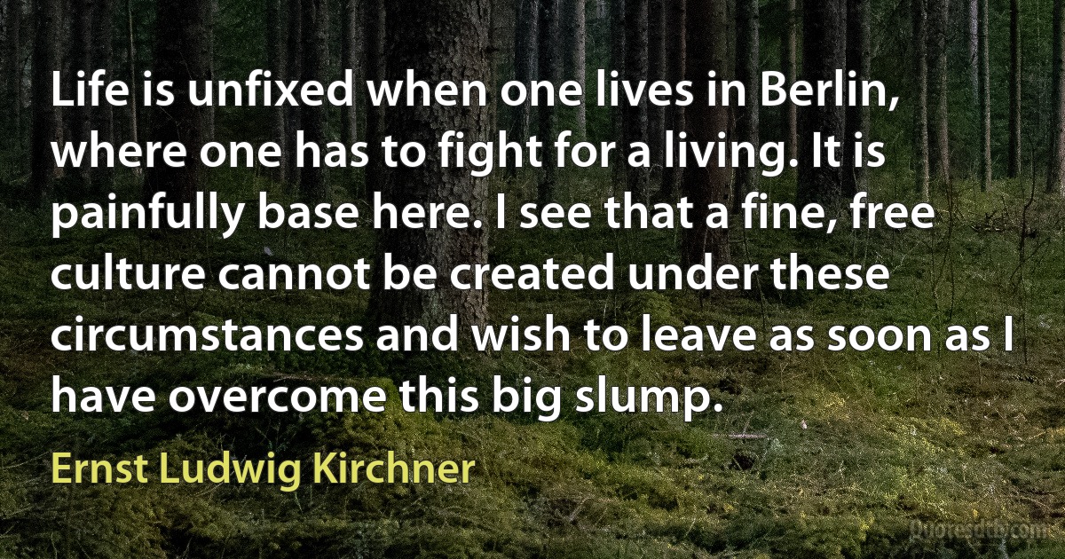 Life is unfixed when one lives in Berlin, where one has to fight for a living. It is painfully base here. I see that a fine, free culture cannot be created under these circumstances and wish to leave as soon as I have overcome this big slump. (Ernst Ludwig Kirchner)