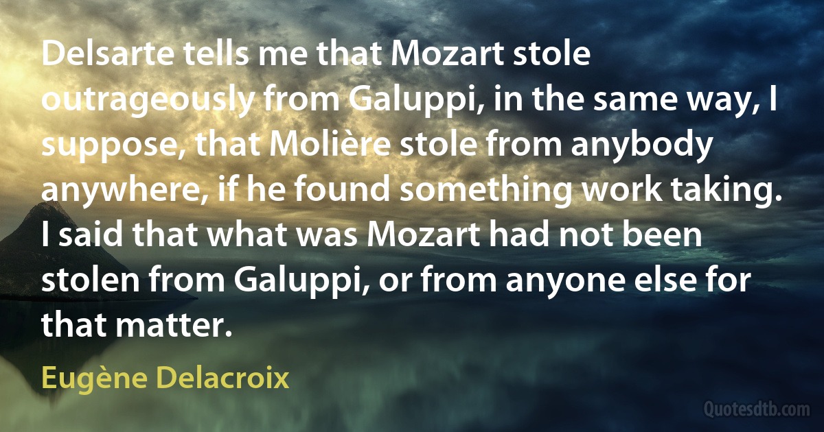 Delsarte tells me that Mozart stole outrageously from Galuppi, in the same way, I suppose, that Molière stole from anybody anywhere, if he found something work taking. I said that what was Mozart had not been stolen from Galuppi, or from anyone else for that matter. (Eugène Delacroix)