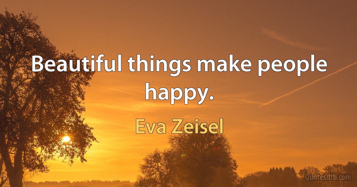 Beautiful things make people happy. (Eva Zeisel)