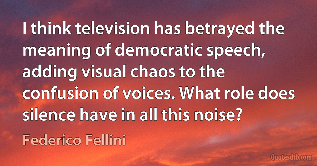 I think television has betrayed the meaning of democratic speech, adding visual chaos to the confusion of voices. What role does silence have in all this noise? (Federico Fellini)