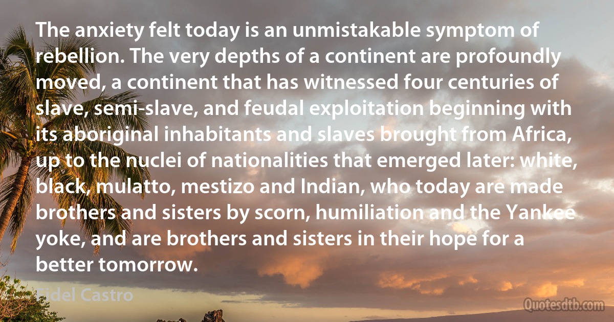 The anxiety felt today is an unmistakable symptom of rebellion. The very depths of a continent are profoundly moved, a continent that has witnessed four centuries of slave, semi-slave, and feudal exploitation beginning with its aboriginal inhabitants and slaves brought from Africa, up to the nuclei of nationalities that emerged later: white, black, mulatto, mestizo and Indian, who today are made brothers and sisters by scorn, humiliation and the Yankee yoke, and are brothers and sisters in their hope for a better tomorrow. (Fidel Castro)