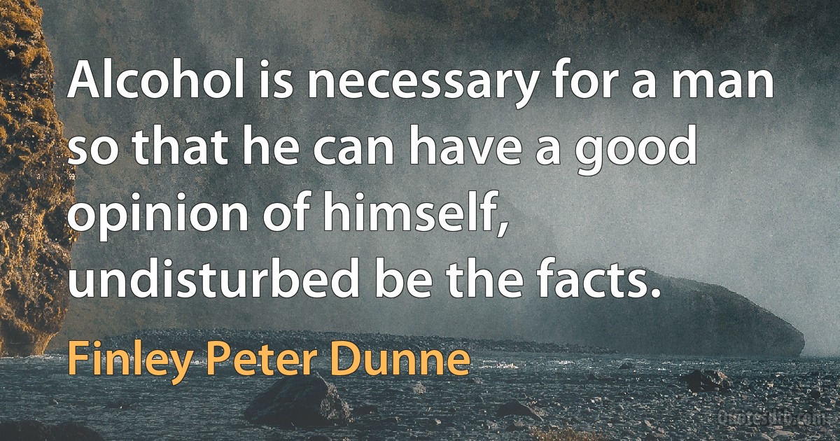 Alcohol is necessary for a man so that he can have a good opinion of himself, undisturbed be the facts. (Finley Peter Dunne)