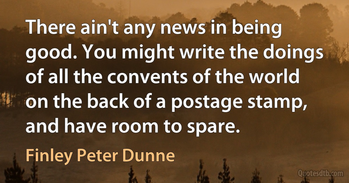 There ain't any news in being good. You might write the doings of all the convents of the world on the back of a postage stamp, and have room to spare. (Finley Peter Dunne)