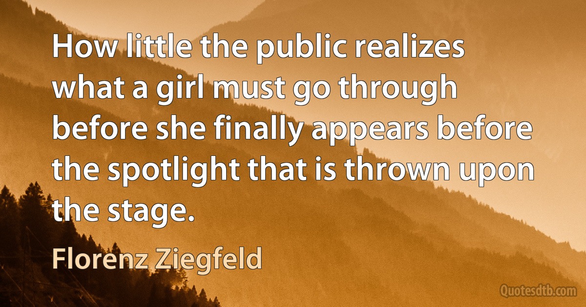 How little the public realizes what a girl must go through before she finally appears before the spotlight that is thrown upon the stage. (Florenz Ziegfeld)