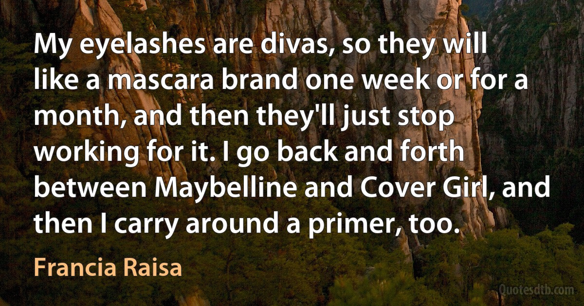 My eyelashes are divas, so they will like a mascara brand one week or for a month, and then they'll just stop working for it. I go back and forth between Maybelline and Cover Girl, and then I carry around a primer, too. (Francia Raisa)