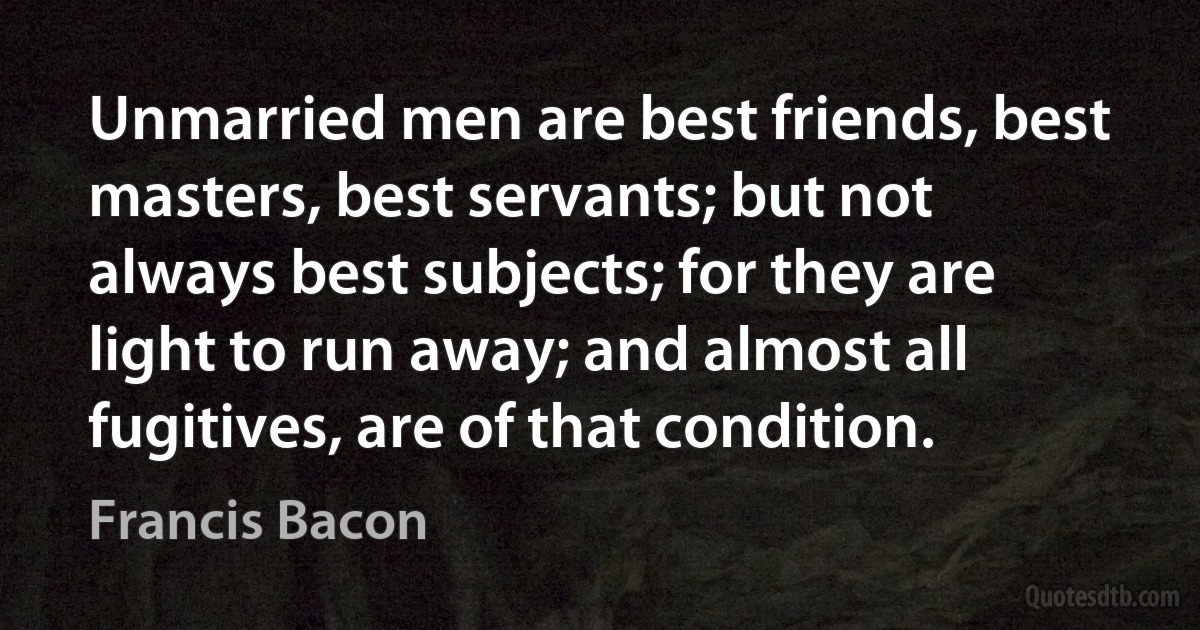 Unmarried men are best friends, best masters, best servants; but not always best subjects; for they are light to run away; and almost all fugitives, are of that condition. (Francis Bacon)