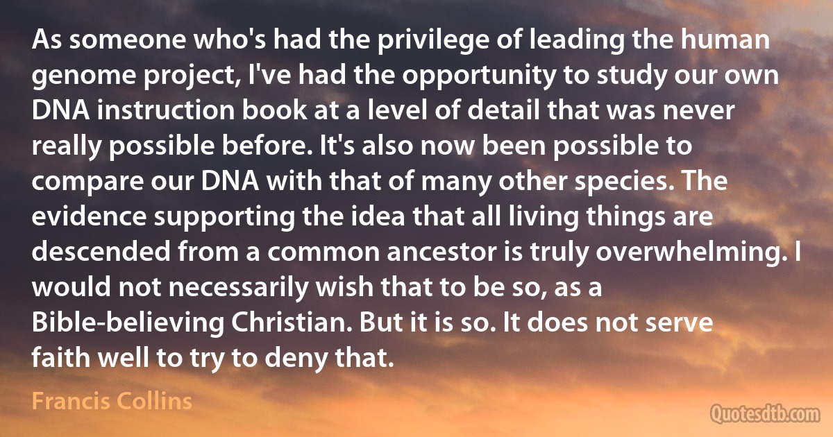 As someone who's had the privilege of leading the human genome project, I've had the opportunity to study our own DNA instruction book at a level of detail that was never really possible before. It's also now been possible to compare our DNA with that of many other species. The evidence supporting the idea that all living things are descended from a common ancestor is truly overwhelming. I would not necessarily wish that to be so, as a Bible-believing Christian. But it is so. It does not serve faith well to try to deny that. (Francis Collins)